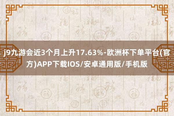 j9九游会近3个月上升17.63%-欧洲杯下单平台(官方)APP下载IOS/安卓通用版/手机版