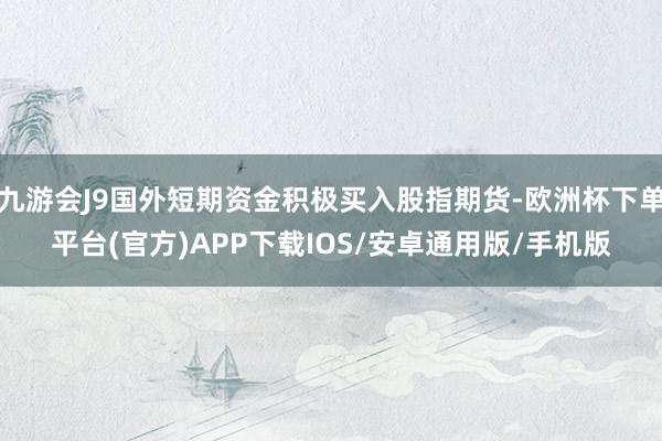 九游会J9国外短期资金积极买入股指期货-欧洲杯下单平台(官方)APP下载IOS/安卓通用版/手机版