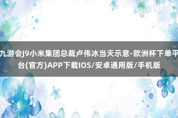 九游会J9小米集团总裁卢伟冰当天示意-欧洲杯下单平台(官方)APP下载IOS/安卓通用版/手机版