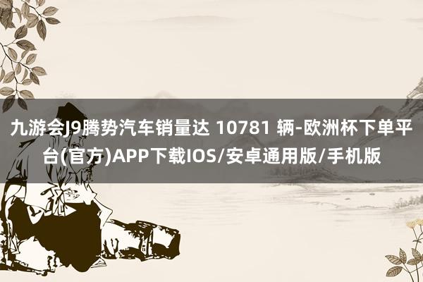 九游会J9腾势汽车销量达 10781 辆-欧洲杯下单平台(官方)APP下载IOS/安卓通用版/手机版