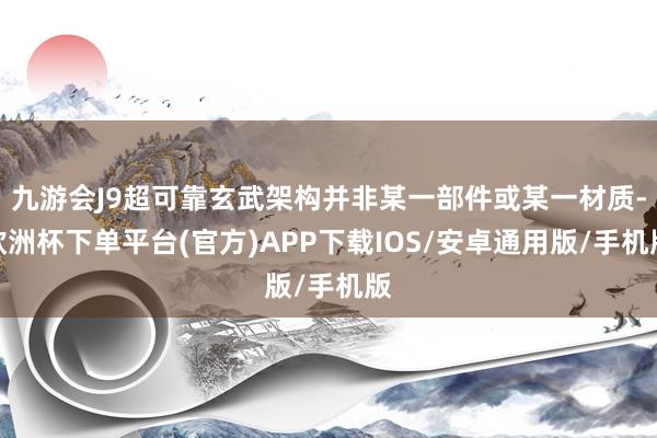 九游会J9超可靠玄武架构并非某一部件或某一材质-欧洲杯下单平台(官方)APP下载IOS/安卓通用版/手机版