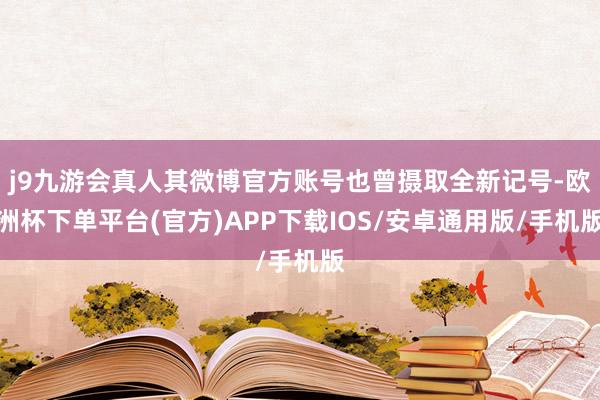 j9九游会真人其微博官方账号也曾摄取全新记号-欧洲杯下单平台(官方)APP下载IOS/安卓通用版/手机版