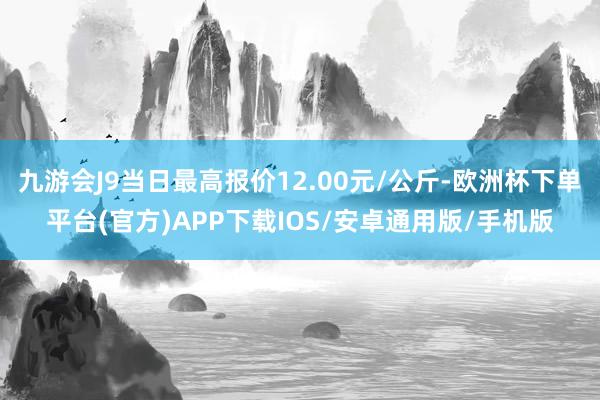 九游会J9当日最高报价12.00元/公斤-欧洲杯下单平台(官方)APP下载IOS/安卓通用版/手机版