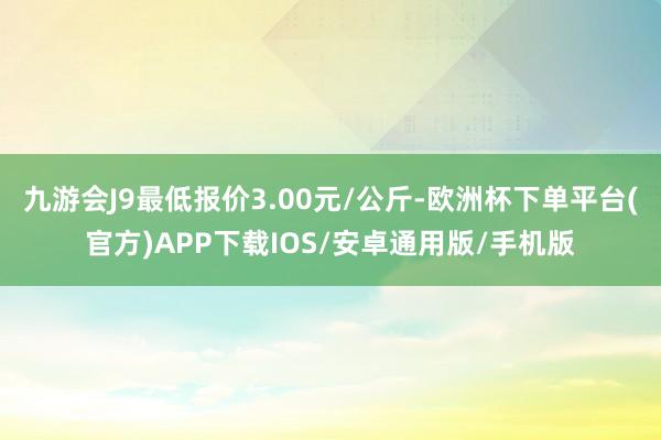 九游会J9最低报价3.00元/公斤-欧洲杯下单平台(官方)APP下载IOS/安卓通用版/手机版