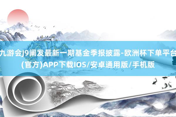 九游会J9阐发最新一期基金季报披露-欧洲杯下单平台(官方)APP下载IOS/安卓通用版/手机版