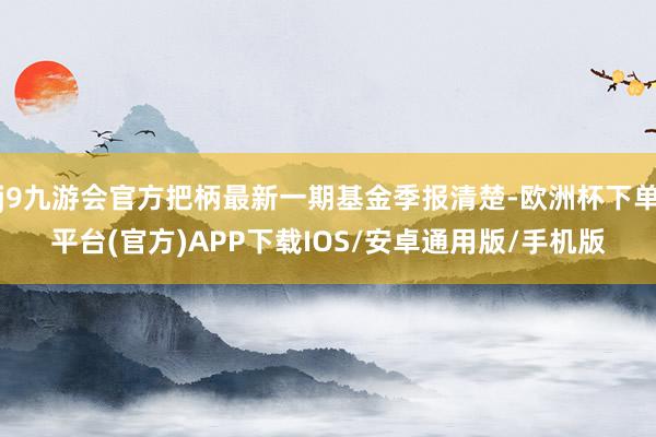 j9九游会官方把柄最新一期基金季报清楚-欧洲杯下单平台(官方)APP下载IOS/安卓通用版/手机版