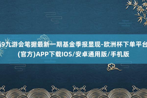 j9九游会笔据最新一期基金季报显现-欧洲杯下单平台(官方)APP下载IOS/安卓通用版/手机版