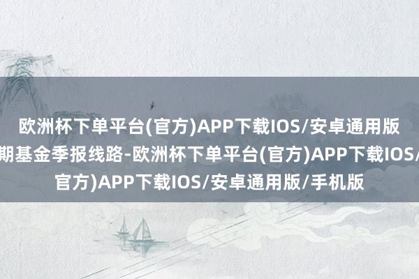 欧洲杯下单平台(官方)APP下载IOS/安卓通用版/手机版字据最新一期基金季报线路-欧洲杯下单平台(官方)APP下载IOS/安卓通用版/手机版