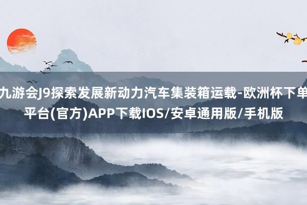 九游会J9探索发展新动力汽车集装箱运载-欧洲杯下单平台(官方)APP下载IOS/安卓通用版/手机版