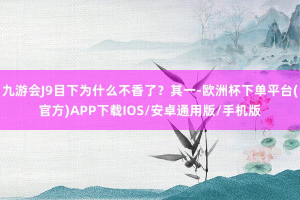 九游会J9目下为什么不香了？其一-欧洲杯下单平台(官方)APP下载IOS/安卓通用版/手机版