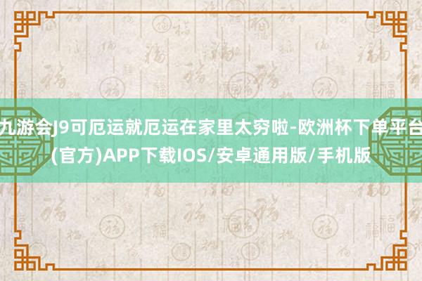 九游会J9可厄运就厄运在家里太穷啦-欧洲杯下单平台(官方)APP下载IOS/安卓通用版/手机版