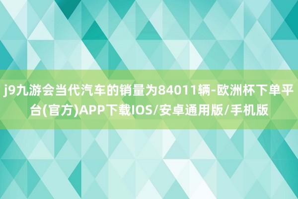 j9九游会当代汽车的销量为84011辆-欧洲杯下单平台(官方)APP下载IOS/安卓通用版/手机版