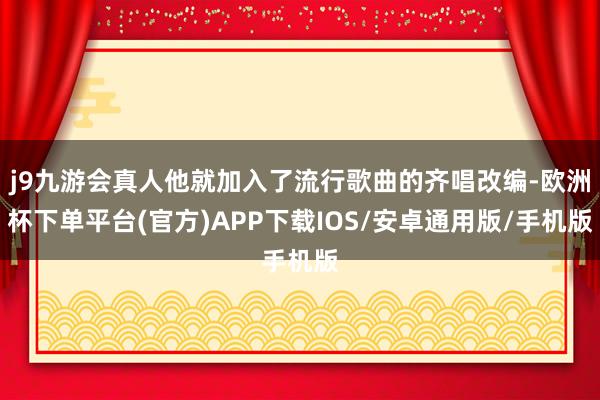 j9九游会真人他就加入了流行歌曲的齐唱改编-欧洲杯下单平台(官方)APP下载IOS/安卓通用版/手机版