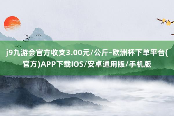 j9九游会官方收支3.00元/公斤-欧洲杯下单平台(官方)APP下载IOS/安卓通用版/手机版