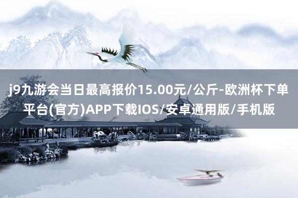 j9九游会当日最高报价15.00元/公斤-欧洲杯下单平台(官方)APP下载IOS/安卓通用版/手机版