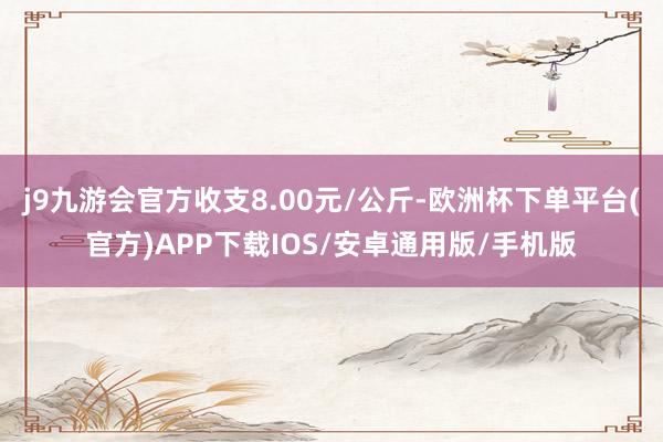 j9九游会官方收支8.00元/公斤-欧洲杯下单平台(官方)APP下载IOS/安卓通用版/手机版