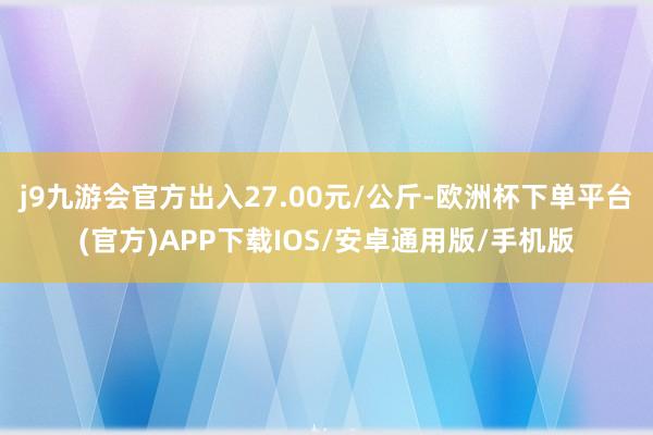 j9九游会官方出入27.00元/公斤-欧洲杯下单平台(官方)APP下载IOS/安卓通用版/手机版