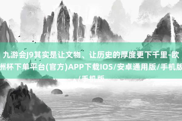 九游会J9其实是让文物、让历史的厚度更下千里-欧洲杯下单平台(官方)APP下载IOS/安卓通用版/手机版