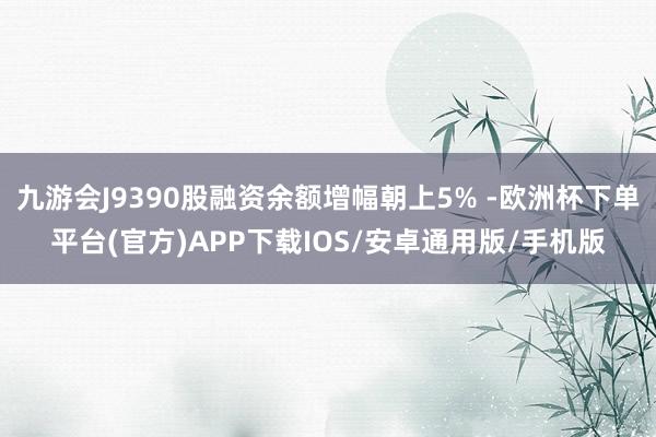 九游会J9390股融资余额增幅朝上5% -欧洲杯下单平台(官方)APP下载IOS/安卓通用版/手机版