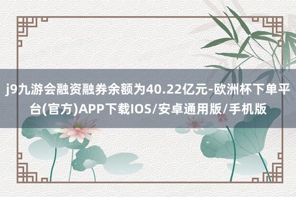 j9九游会融资融券余额为40.22亿元-欧洲杯下单平台(官方)APP下载IOS/安卓通用版/手机版