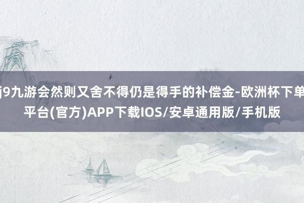 j9九游会然则又舍不得仍是得手的补偿金-欧洲杯下单平台(官方)APP下载IOS/安卓通用版/手机版