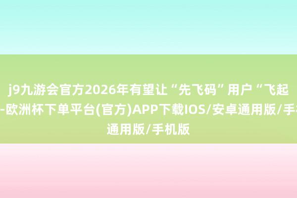 j9九游会官方2026年有望让“先飞码”用户“飞起来”-欧洲杯下单平台(官方)APP下载IOS/安卓通用版/手机版