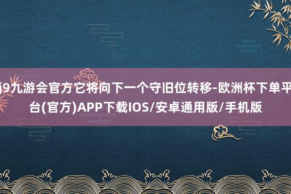 j9九游会官方它将向下一个守旧位转移-欧洲杯下单平台(官方)APP下载IOS/安卓通用版/手机版