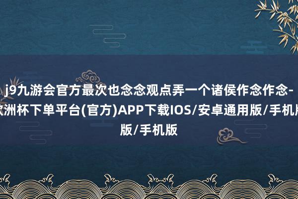 j9九游会官方最次也念念观点弄一个诸侯作念作念-欧洲杯下单平台(官方)APP下载IOS/安卓通用版/手机版