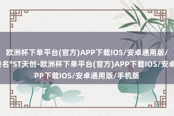 欧洲杯下单平台(官方)APP下载IOS/安卓通用版/手机版对应正股名*ST天创-欧洲杯下单平台(官方)APP下载IOS/安卓通用版/手机版