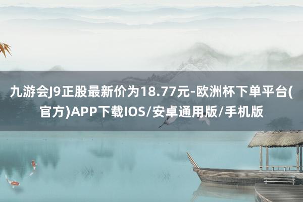 九游会J9正股最新价为18.77元-欧洲杯下单平台(官方)APP下载IOS/安卓通用版/手机版