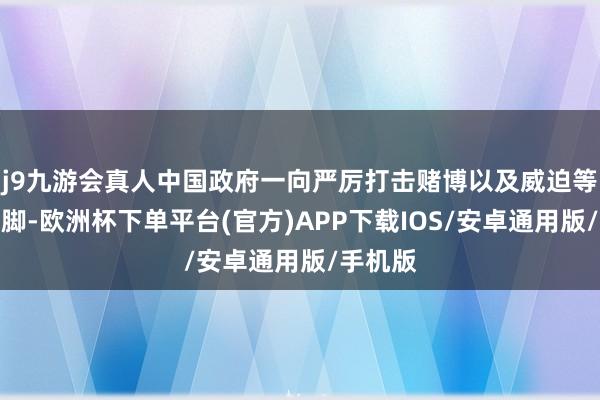 j9九游会真人中国政府一向严厉打击赌博以及威迫等犯法手脚-欧洲杯下单平台(官方)APP下载IOS/安卓通用版/手机版