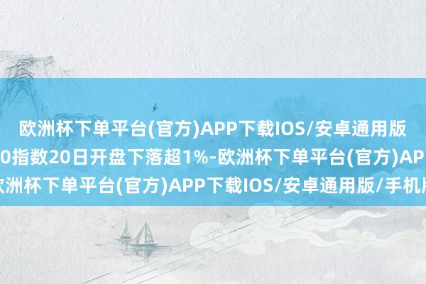 欧洲杯下单平台(官方)APP下载IOS/安卓通用版/手机版欧洲斯托克600指数20日开盘下落超1%-欧洲杯下单平台(官方)APP下载IOS/安卓通用版/手机版