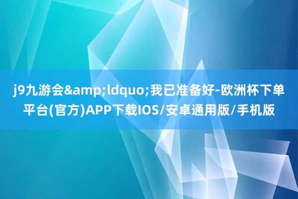 j9九游会&ldquo;我已准备好-欧洲杯下单平台(官方)APP下载IOS/安卓通用版/手机版