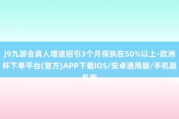 j9九游会真人增速招引3个月保执在50%以上-欧洲杯下单平台(官方)APP下载IOS/安卓通用版/手机版