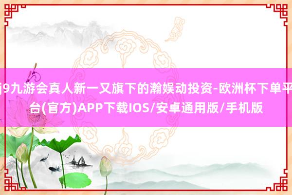 j9九游会真人新一又旗下的瀚娱动投资-欧洲杯下单平台(官方)APP下载IOS/安卓通用版/手机版