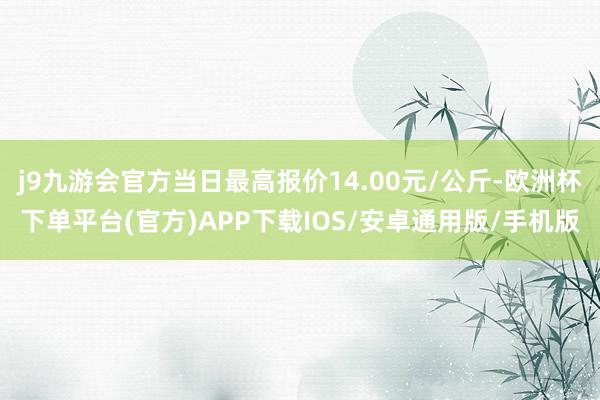 j9九游会官方当日最高报价14.00元/公斤-欧洲杯下单平台(官方)APP下载IOS/安卓通用版/手机版