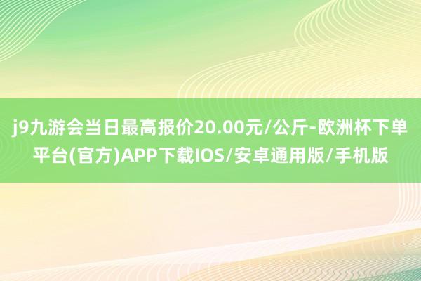 j9九游会当日最高报价20.00元/公斤-欧洲杯下单平台(官方)APP下载IOS/安卓通用版/手机版