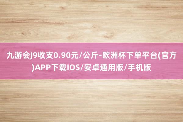 九游会J9收支0.90元/公斤-欧洲杯下单平台(官方)APP下载IOS/安卓通用版/手机版