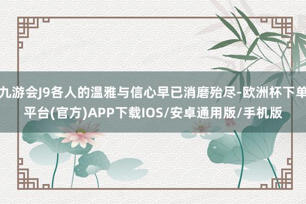 九游会J9各人的温雅与信心早已消磨殆尽-欧洲杯下单平台(官方)APP下载IOS/安卓通用版/手机版