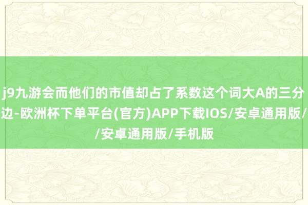 j9九游会而他们的市值却占了系数这个词大A的三分之一傍边-欧洲杯下单平台(官方)APP下载IOS/安卓通用版/手机版