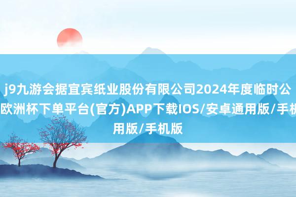 j9九游会据宜宾纸业股份有限公司2024年度临时公告-欧洲杯下单平台(官方)APP下载IOS/安卓通用版/手机版