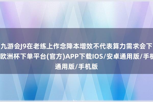 九游会J9在老练上作念降本增效不代表算力需求会下降-欧洲杯下单平台(官方)APP下载IOS/安卓通用版/手机版