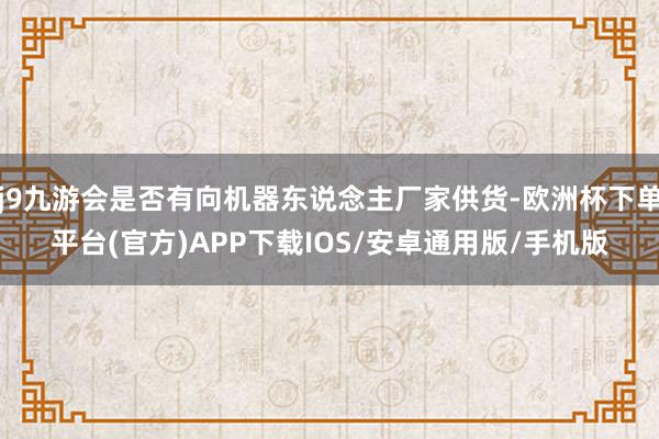 j9九游会是否有向机器东说念主厂家供货-欧洲杯下单平台(官方)APP下载IOS/安卓通用版/手机版