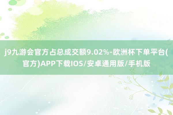 j9九游会官方占总成交额9.02%-欧洲杯下单平台(官方)APP下载IOS/安卓通用版/手机版