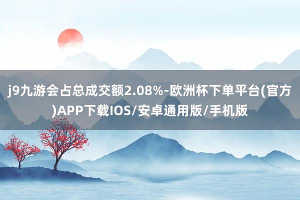 j9九游会占总成交额2.08%-欧洲杯下单平台(官方)APP下载IOS/安卓通用版/手机版