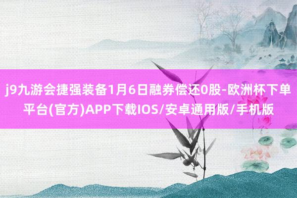 j9九游会捷强装备1月6日融券偿还0股-欧洲杯下单平台(官方)APP下载IOS/安卓通用版/手机版