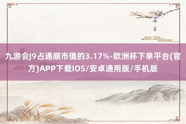 九游会J9占通顺市值的3.17%-欧洲杯下单平台(官方)APP下载IOS/安卓通用版/手机版