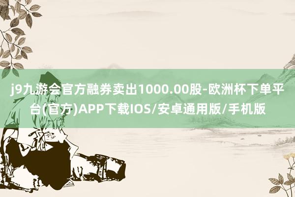 j9九游会官方融券卖出1000.00股-欧洲杯下单平台(官方)APP下载IOS/安卓通用版/手机版