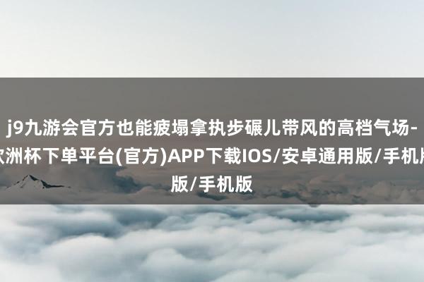 j9九游会官方也能疲塌拿执步碾儿带风的高档气场-欧洲杯下单平台(官方)APP下载IOS/安卓通用版/手机版