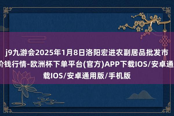 j9九游会2025年1月8日洛阳宏进农副居品批发市集有限公司价钱行情-欧洲杯下单平台(官方)APP下载IOS/安卓通用版/手机版